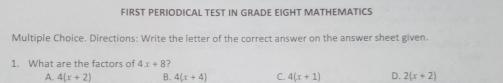 FIRST PERIODICAL TEST IN GRADE EIGHT MATHEMATICS Multiple Choice. Directions: Write the letter of the correct answer on the answer sheet given. 1. What are the factors of 4x+8? A. 4x+2 B. 4x+4 C. 4x+1 D. 2x+2