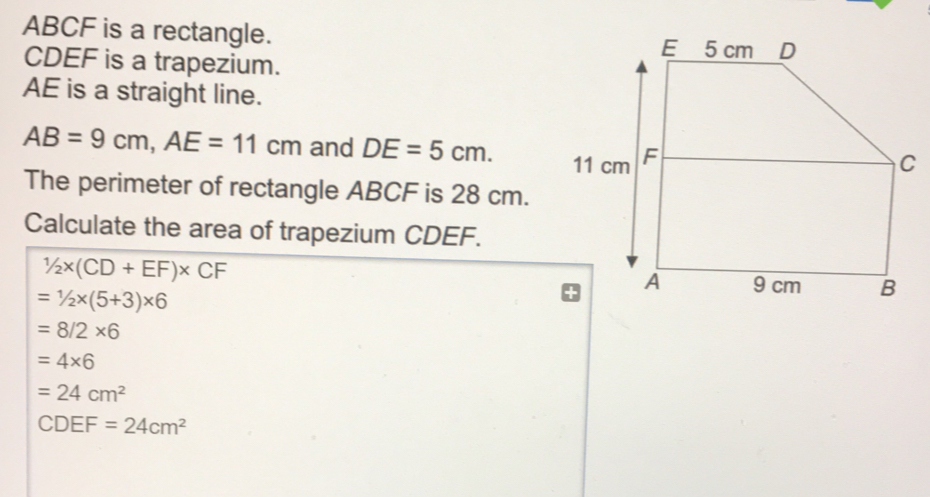 ABCF is a rectangle. CDEF is a trapezium.. AE is a straight line. AB=9cm,AE=11cm and DE=5cm. The perimeter of rectangle ABCF is 28 cm. Calculate the area of trapezium CDEF. 1/2 * CD+EF * CF =1/2 * 5+3 * 6 =8/2 * 6 =4 * 6 =24cm2 CDEF=24cm2