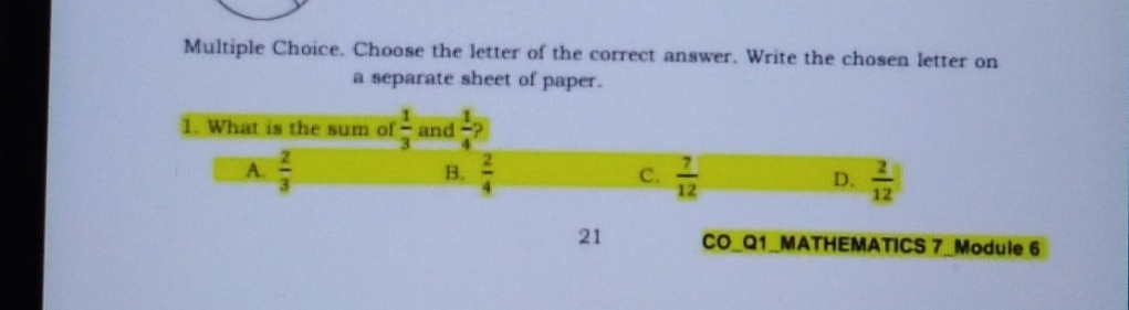 Multiple Choice. Choose the letter of the correct answer. Write the chosen letter on a separate sheet of paper. 1. What is the sum of 1/3 and 1/4 ? A 2/3 B. 2/4 7/12 2/12 C、 D. 21 CO_Q1_MATHEMATICS 7_Module 6