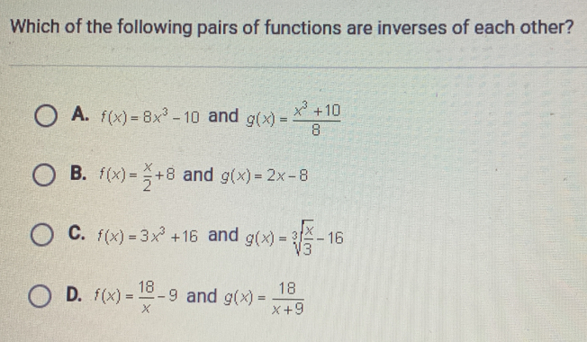 Which of the following pairs of functions are inverses of each other? A. fx=8x3-10 and gx=frac x3+108 B. fx= x/2 +8 and gx=2x-8 C. fx=3x3+16 and gx=cube root of x/3 -16 D. fx= 18/x -9 and gx= 18/x+9
