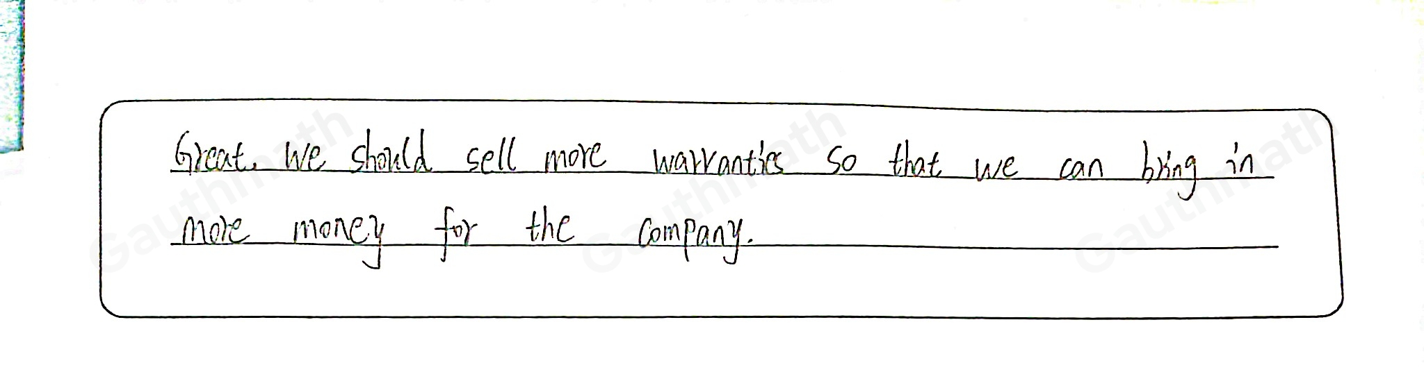 Supervisor: "We can increase our revenue by selling more product warranties." I hope we do not have to revise the numbers too much. Great, we should sell more warranties so that we can bring in more money for the company. Great, we should sell more warranties so that we can justify hiring more people. Great, we should sell more warranties so that we can increase customer satisfaction. I hope that we can win the competition.