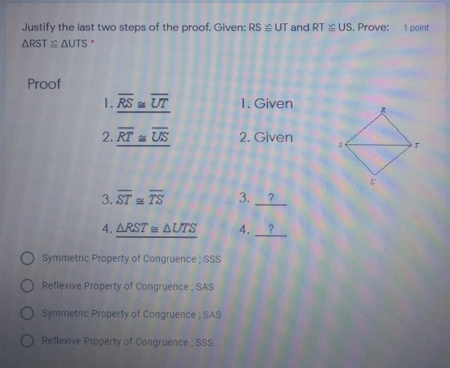 Justify the last two steps of the proof. Given: RSequiv UT and RTbot US . Prove: 1 point Delta RST ≌ Delta UTS * Proof 1. overline RS ≌ overline UT 1. Given 2. overline RT ≌ overline US 2. Given 3. overline ST ≌ overline TS 3. ? 4. Delta RST ≌ Delta UTS 4. Symmetric Property of Congruence ; SSS Reflexive Property of Congruence ; SAS Symmetric Property of Congruence ; SAS Reflexive Property of Congruence ; SSS