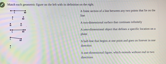 Match each geometric figure on the left with its definition on the right. A finite section of a line between any two points that lie on the line A two-dimensional surface that continues infinitely A zero-dimensional object that defines a specific location on a plane m A half-line that begins at one point and goes on forever in one direction A one-dimensional figure, which extends without end in two directions